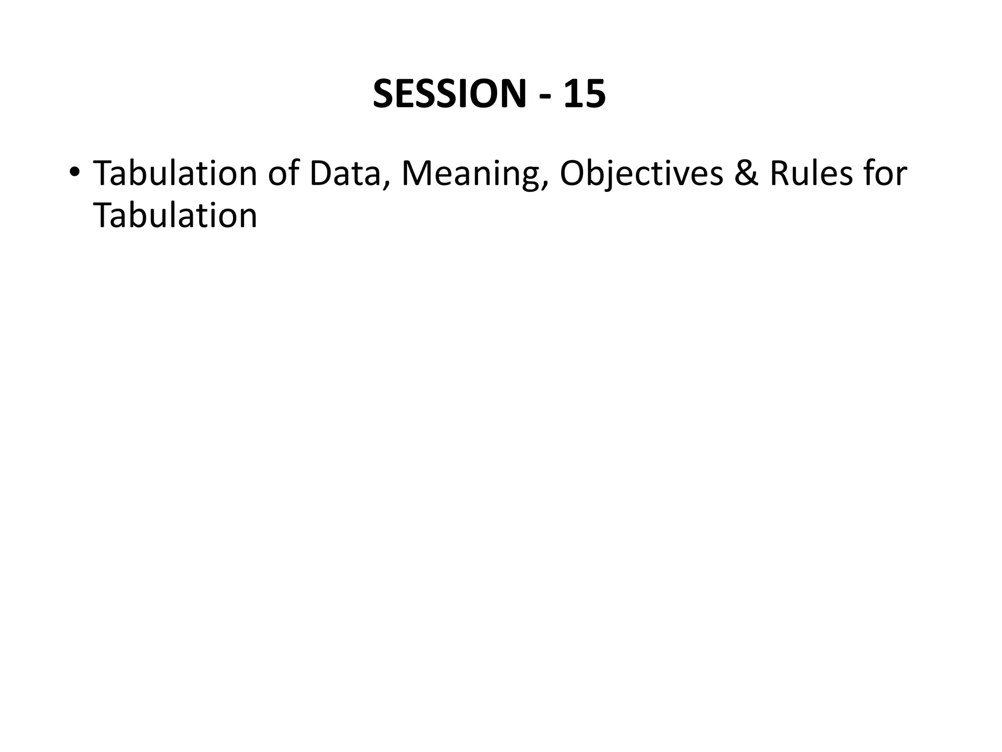 SESSION - 15
• Tabulation of Data, Meaning, Objectives & Rules for
Tabulation
 