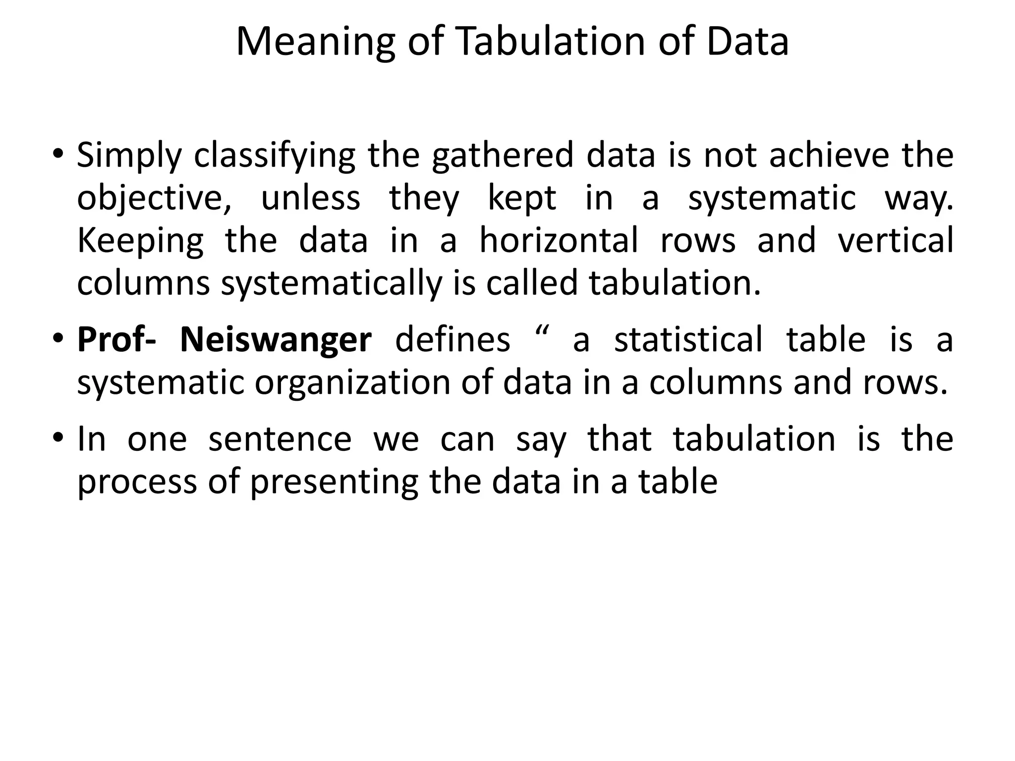 Meaning of Tabulation of Data
• Simply classifying the gathered data is not achieve the
objective, unless they kept in a systematic way.
Keeping the data in a horizontal rows and vertical
columns systematically is called tabulation.
• Prof- Neiswanger defines “ a statistical table is a
systematic organization of data in a columns and rows.
• In one sentence we can say that tabulation is the
process of presenting the data in a table
 