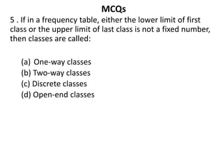 MCQs
5 . If in a frequency table, either the lower limit of first
class or the upper limit of last class is not a fixed number,
then classes are called:
(a) One-way classes
(b) Two-way classes
(c) Discrete classes
(d) Open-end classes
 