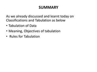SUMMARY
As we already discussed and learnt today on
Classifications and Tabulation as below
• Tabulation of Data
• Meaning, Objectives of tabulation
• Rules for Tabulation
 