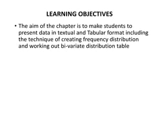 LEARNING OBJECTIVES
• The aim of the chapter is to make students to
present data in textual and Tabular format including
the technique of creating frequency distribution
and working out bi-variate distribution table
 