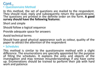Cont.,
• Questionnaire Method
In this method, the set of questions are mailed to the respondent.
They should read, reply and subsequently return the questionnaire.
The questions are printed in the definite order on the form. A good
survey should have the following features:
Short and simple
Should follow a logical sequence
Provide adequate space for answers
Avoid technical terms
Should have good physical appearance such as colour, quality of the
paper to attract the attention of the respondent
• Schedules
This method is similar to the questionnaire method with a slight
difference. The enumerations are specially appointed for the purpose
of filling the schedules. It explains the aims and objects of the
investigation and may remove misunderstandings if any have come
up. Enumerations should be trained to perform their job with hard
work and patience
 
