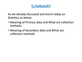 SUMMARY
As we already discussed and learnt today on
Statistics as below
• Meaning of Primary data and What are collection
methods
• Meaning of Secondary data and What are
collection methods
 