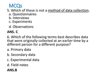 MCQs
5. Which of these is not a method of data collection.
a. Questionnaires
b. Interviews
c. Experiments
d. Observations
ANS. C
6. Which of the following terms best describes data
that were originally collected at an earlier time by a
different person for a different purpose?
a. Primary data
b. Secondary data
c. Experimental data
d. Field notes
ANS.B
 