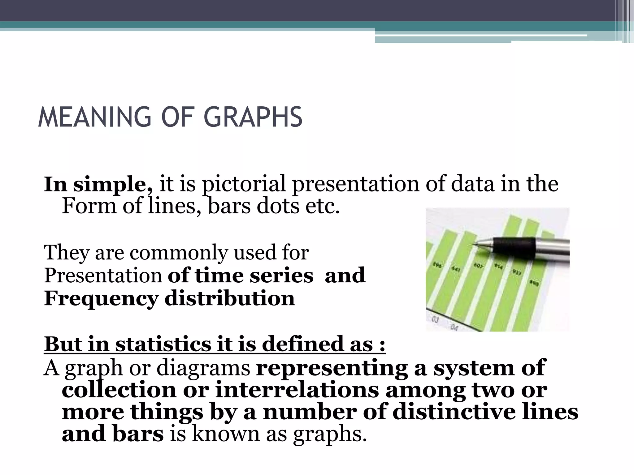 MEANING OF GRAPHSIn simple, it is pictorial presentation of data in the Form of lines, bars dots etc.They are commonly used for Presentation of time series  and Frequency distributionBut in statistics it is defined as :A graph or diagrams representing a system of collection or interrelations among two or more things by a number of distinctive lines and bars is known as graphs.