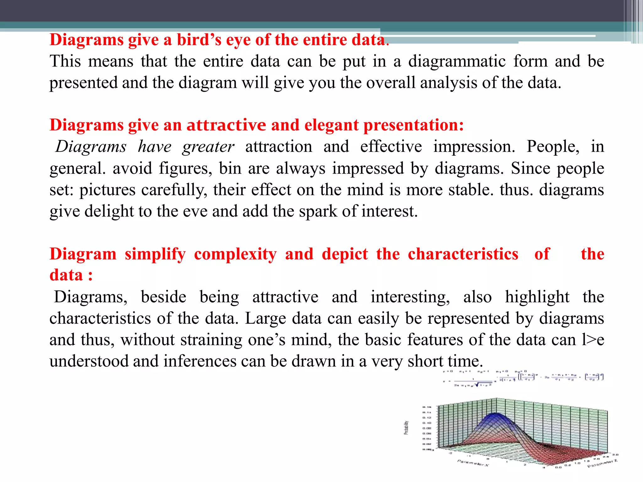 DEMERITS OF GRAPH1. Graphs is not an alternative           Although graphs are a powerful and effective media for presenting statistical data, they are not under all circumstances and for all purposes complete substitute for tabular and other forms of presentation. 2. They can present only approximate values            Graphs can give rough values or statistical data. The values given in graphs are not exact in all the times. It may give wrong values.3. They can approximately present only limited amount of information             In Graphs we can represent limited number of information. We can not impose much information in one graph. If we show more information in one graph it may create confusion about the data.  