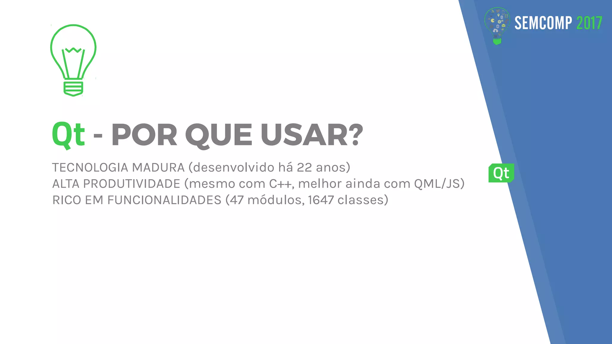 Qt - POR QUE USAR?
TECNOLOGIA MADURA (desenvolvido há 22 anos)
ALTA PRODUTIVIDADE (mesmo com C++, melhor ainda com QML/JS)
RICO EM FUNCIONALIDADES (47 módulos, 1647 classes)
 