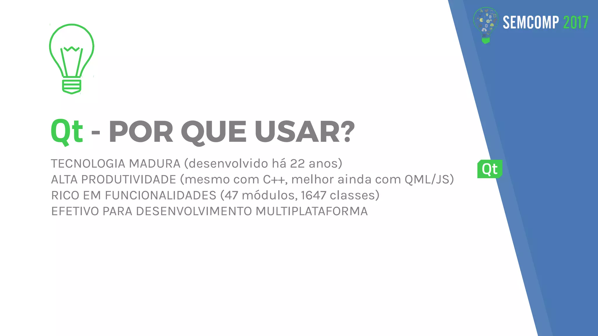 Qt - POR QUE USAR?
TECNOLOGIA MADURA (desenvolvido há 22 anos)
ALTA PRODUTIVIDADE (mesmo com C++, melhor ainda com QML/JS)
RICO EM FUNCIONALIDADES (47 módulos, 1647 classes)
EFETIVO PARA DESENVOLVIMENTO MULTIPLATAFORMA
 