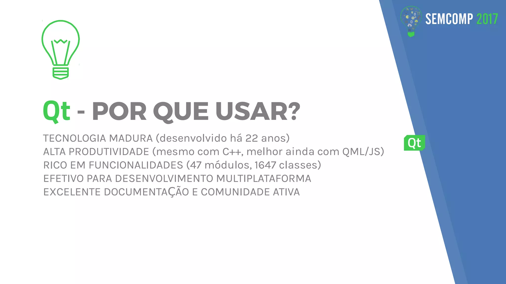 Qt - POR QUE USAR?
TECNOLOGIA MADURA (desenvolvido há 22 anos)
ALTA PRODUTIVIDADE (mesmo com C++, melhor ainda com QML/JS)
RICO EM FUNCIONALIDADES (47 módulos, 1647 classes)
EFETIVO PARA DESENVOLVIMENTO MULTIPLATAFORMA
EXCELENTE DOCUMENTA ÃO E COMUNIDADE ATIVAÇ
 