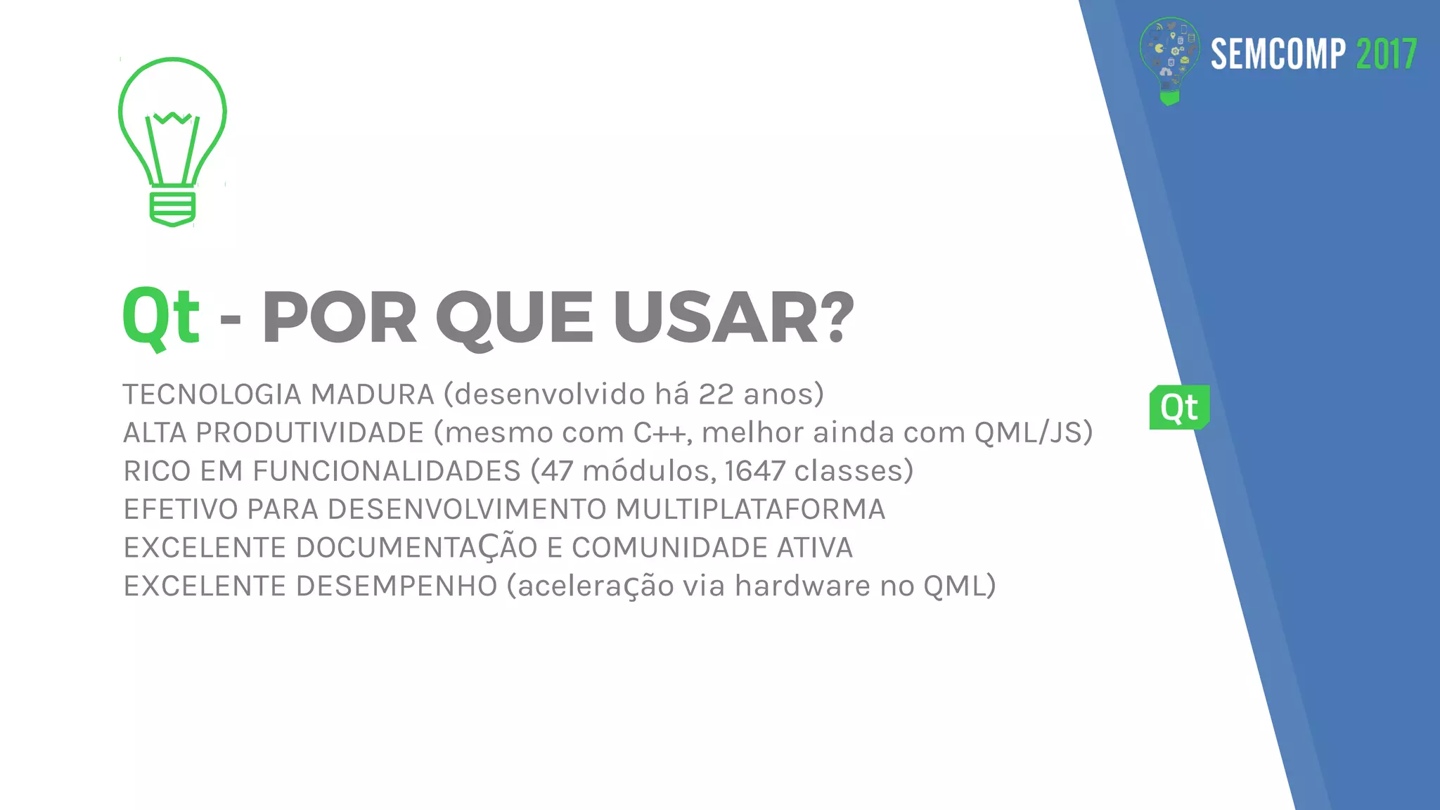 Qt - POR QUE USAR?
TECNOLOGIA MADURA (desenvolvido há 22 anos)
ALTA PRODUTIVIDADE (mesmo com C++, melhor ainda com QML/JS)
RICO EM FUNCIONALIDADES (47 módulos, 1647 classes)
EFETIVO PARA DESENVOLVIMENTO MULTIPLATAFORMA
EXCELENTE DOCUMENTA ÃO E COMUNIDADE ATIVAÇ
EXCELENTE DESEMPENHO (acelera ão via hardware no QML)ç
 