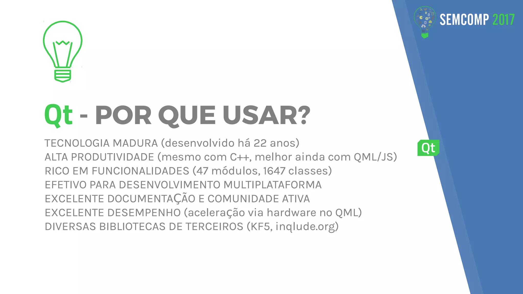 Qt - POR QUE USAR?
TECNOLOGIA MADURA (desenvolvido há 22 anos)
ALTA PRODUTIVIDADE (mesmo com C++, melhor ainda com QML/JS)
RICO EM FUNCIONALIDADES (47 módulos, 1647 classes)
EFETIVO PARA DESENVOLVIMENTO MULTIPLATAFORMA
EXCELENTE DOCUMENTA ÃO E COMUNIDADE ATIVAÇ
EXCELENTE DESEMPENHO (acelera ão via hardware no QML)ç
DIVERSAS BIBLIOTECAS DE TERCEIROS (KF5, inqlude.org)
 