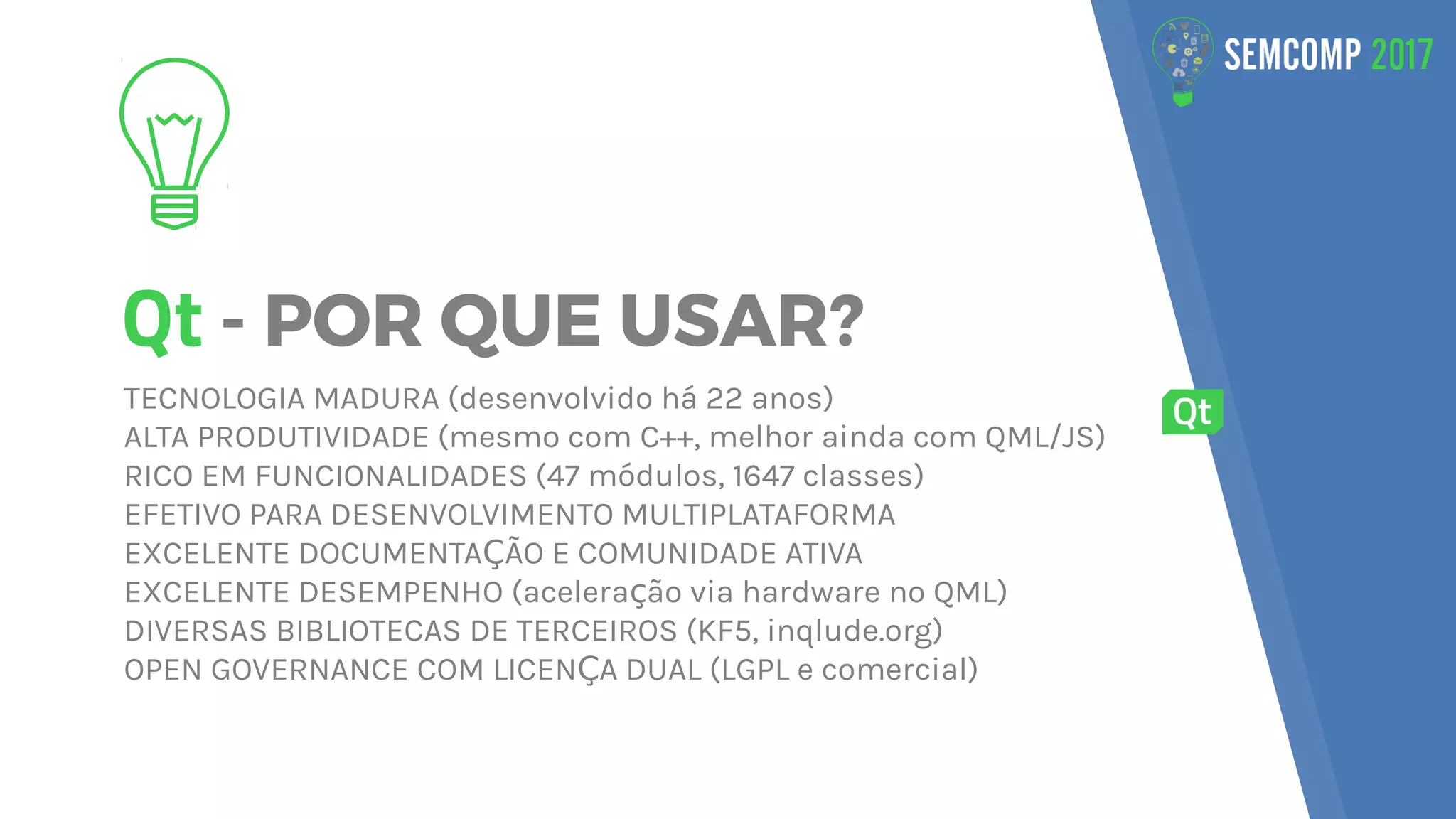Qt - POR QUE USAR?
TECNOLOGIA MADURA (desenvolvido há 22 anos)
ALTA PRODUTIVIDADE (mesmo com C++, melhor ainda com QML/JS)
RICO EM FUNCIONALIDADES (47 módulos, 1647 classes)
EFETIVO PARA DESENVOLVIMENTO MULTIPLATAFORMA
EXCELENTE DOCUMENTA ÃO E COMUNIDADE ATIVAÇ
EXCELENTE DESEMPENHO (acelera ão via hardware no QML)ç
DIVERSAS BIBLIOTECAS DE TERCEIROS (KF5, inqlude.org)
OPEN GOVERNANCE COM LICEN A DUAL (LGPL e comercial)Ç
 