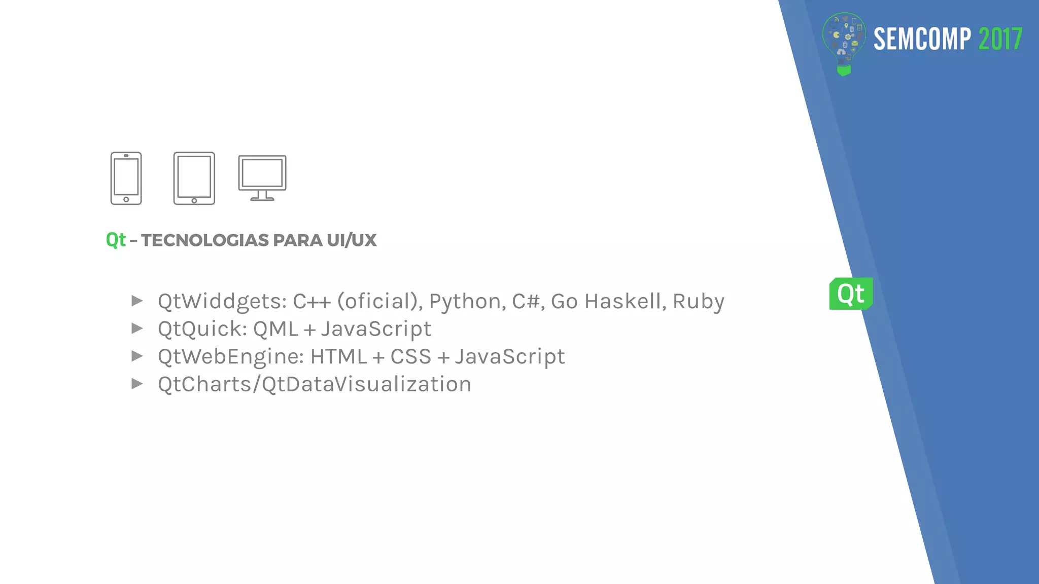 Qt – TECNOLOGIAS PARA UI/UX
▸ QtWiddgets: C++ (oficial), Python, C#, Go Haskell, Ruby
▸ QtQuick: QML + JavaScript
▸ QtWebEngine: HTML + CSS + JavaScript
▸ QtCharts/QtDataVisualization
 