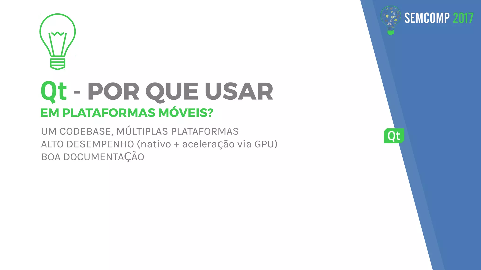 Qt - POR QUE USAR
EM PLATAFORMAS MÓVEIS?
UM CODEBASE, MÚLTIPLAS PLATAFORMAS
ALTO DESEMPENHO (nativo + acelera ão via GPU)ç
BOA DOCUMENTA ÃOÇ
 
