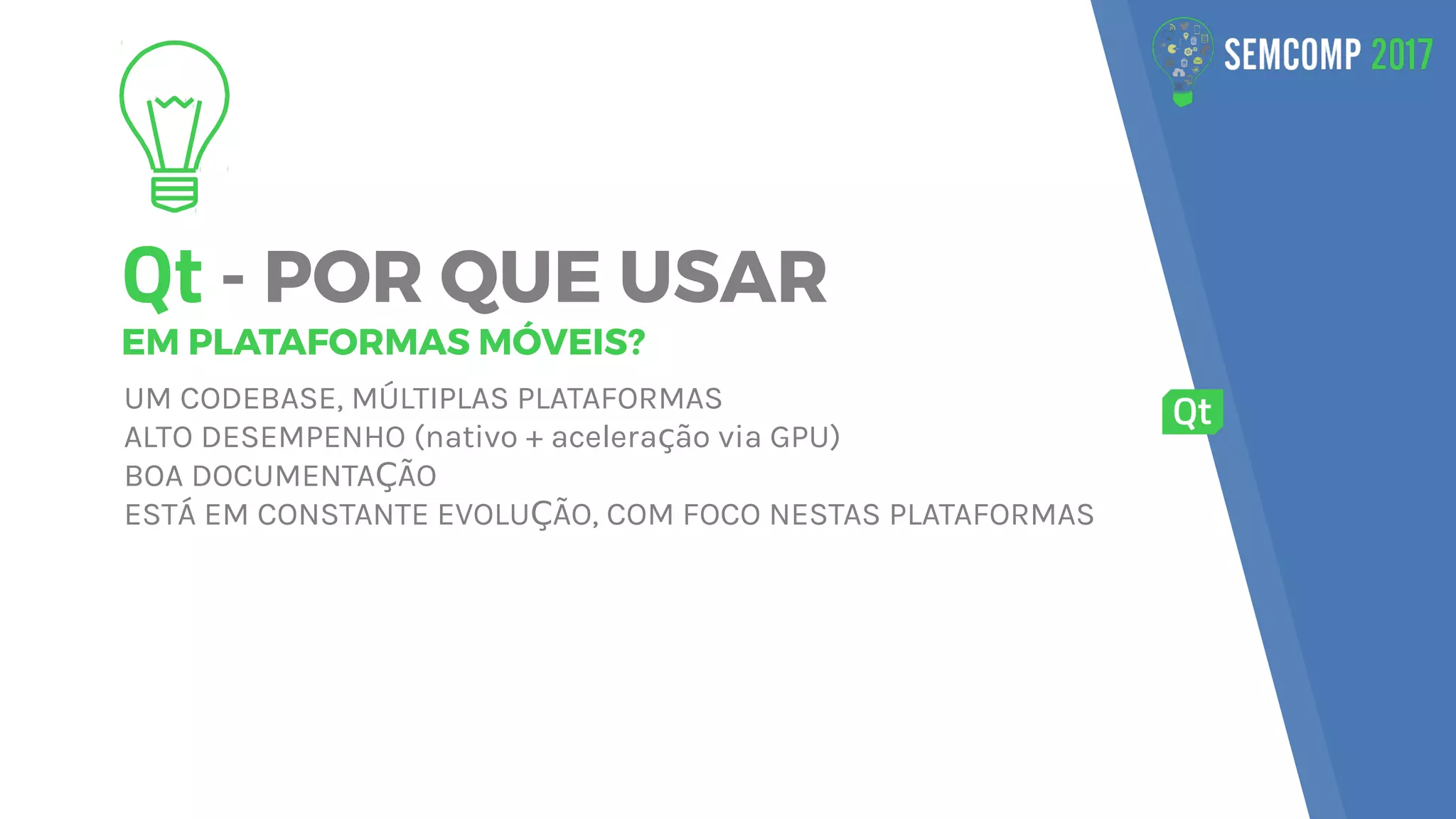 Qt - POR QUE USAR
EM PLATAFORMAS MÓVEIS?
UM CODEBASE, MÚLTIPLAS PLATAFORMAS
ALTO DESEMPENHO (nativo + acelera ão via GPU)ç
BOA DOCUMENTA ÃOÇ
ESTÁ EM CONSTANTE EVOLU ÃO, COM FOCO NESTAS PLATAFORMASÇ
 