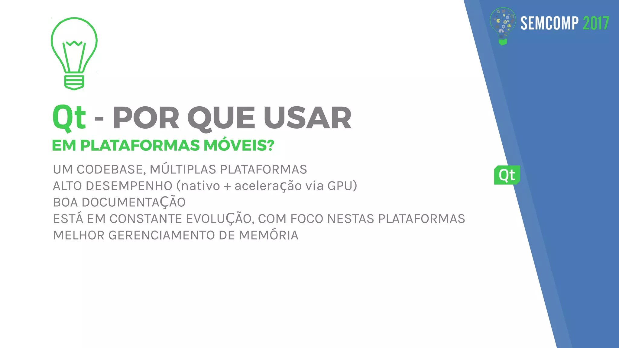 Qt - POR QUE USAR
EM PLATAFORMAS MÓVEIS?
UM CODEBASE, MÚLTIPLAS PLATAFORMAS
ALTO DESEMPENHO (nativo + acelera ão via GPU)ç
BOA DOCUMENTA ÃOÇ
ESTÁ EM CONSTANTE EVOLU ÃO, COM FOCO NESTAS PLATAFORMASÇ
MELHOR GERENCIAMENTO DE MEMÓRIA
 