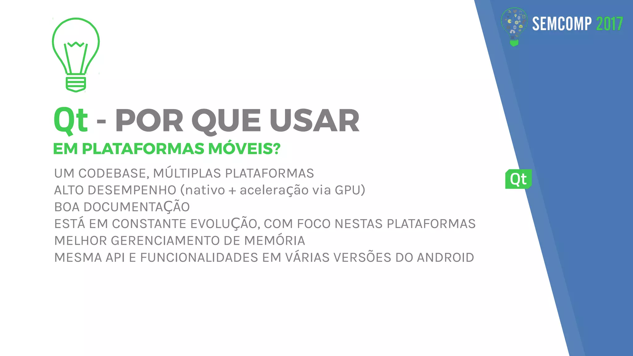Qt - POR QUE USAR
EM PLATAFORMAS MÓVEIS?
UM CODEBASE, MÚLTIPLAS PLATAFORMAS
ALTO DESEMPENHO (nativo + acelera ão via GPU)ç
BOA DOCUMENTA ÃOÇ
ESTÁ EM CONSTANTE EVOLU ÃO, COM FOCO NESTAS PLATAFORMASÇ
MELHOR GERENCIAMENTO DE MEMÓRIA
MESMA API E FUNCIONALIDADES EM VÁRIAS VERSÕES DO ANDROID
 