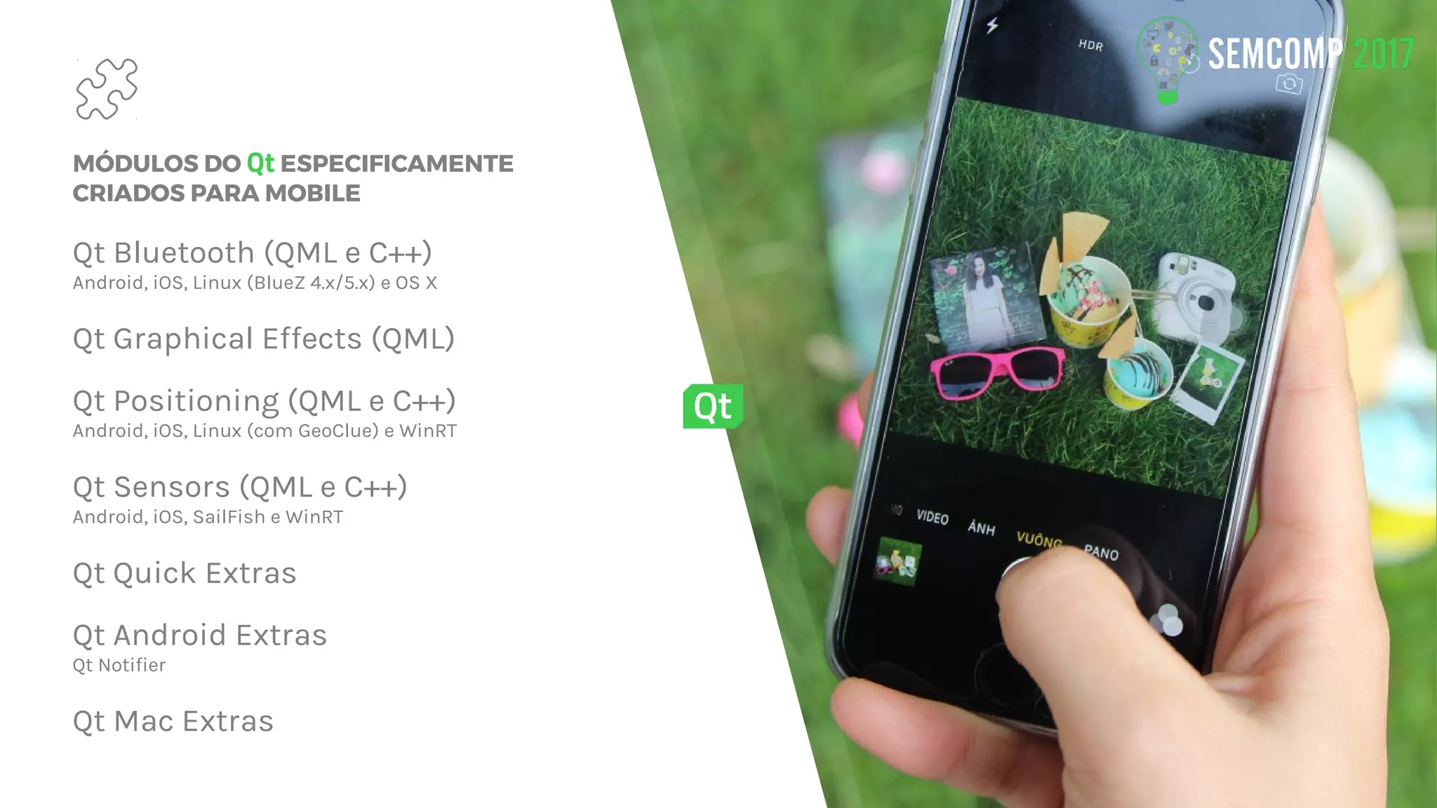 MÓDULOS DO Qt ESPECIFICAMENTE
CRIADOS PARA MOBILE
Qt Bluetooth (QML e C++)
Android, iOS, Linux (BlueZ 4.x/5.x) e OS X
Qt Graphical Effects (QML)
Qt Positioning (QML e C++)
Android, iOS, Linux (com GeoClue) e WinRT
Qt Sensors (QML e C++)
Android, iOS, SailFish e WinRT
Qt Quick Extras
Qt Android Extras
Qt Notifier
Qt Mac Extras
 
