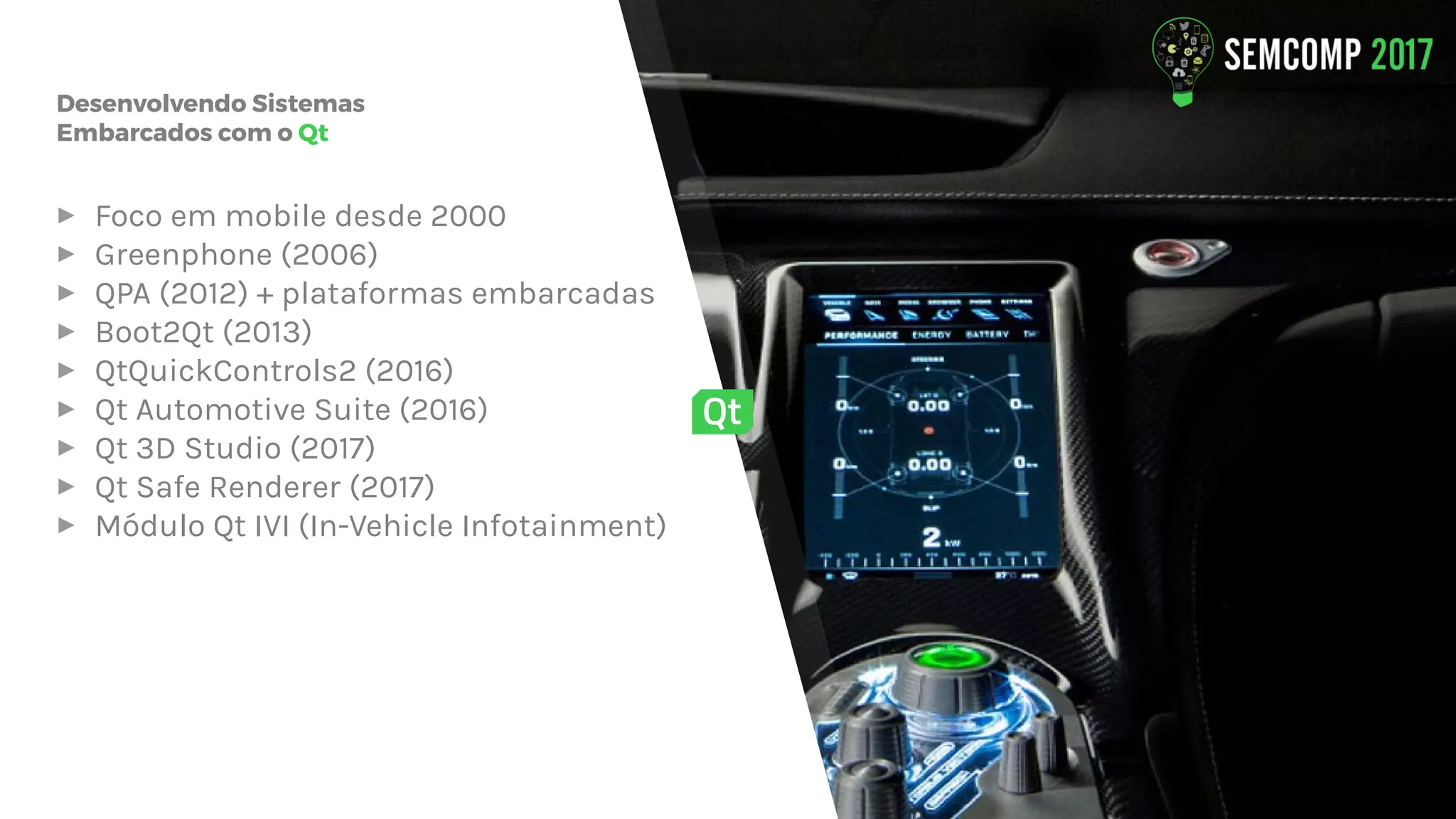 Desenvolvendo Sistemas
Embarcados com o Qt
▸ Foco em mobile desde 2000
▸ Greenphone (2006)
▸ QPA (2012) + plataformas embarcadas
▸ Boot2Qt (2013)
▸ QtQuickControls2 (2016)
▸ Qt Automotive Suite (2016)
▸ Qt 3D Studio (2017)
▸ Qt Safe Renderer (2017)
▸ Módulo Qt IVI (In-Vehicle Infotainment)
 