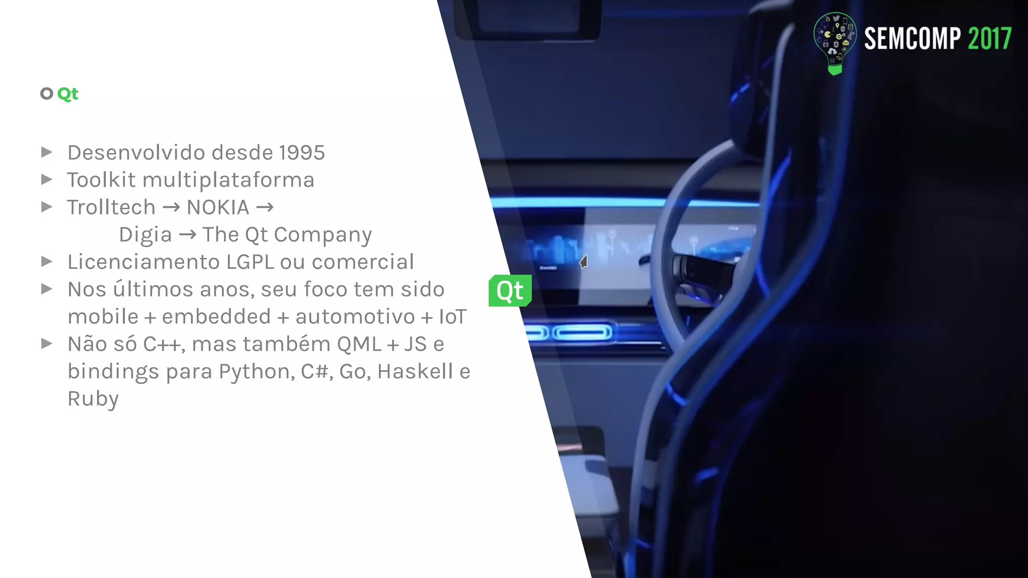 O Qt
▸ Desenvolvido desde 1995
▸ Toolkit multiplataforma
▸ Trolltech NOKIA→ →
Digia The Qt Company→
▸ Licenciamento LGPL ou comercial
▸ Nos últimos anos, seu foco tem sido
mobile + embedded + automotivo + IoT
▸ Não só C++, mas também QML + JS e
bindings para Python, C#, Go, Haskell e
Ruby
 