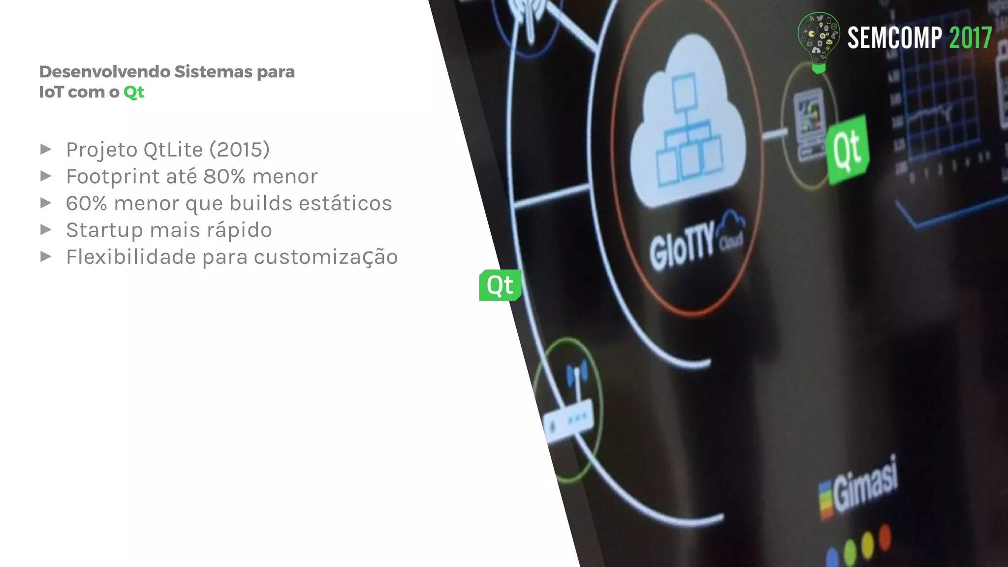 Desenvolvendo Sistemas para
IoT com o Qt
▸ Projeto QtLite (2015)
▸ Footprint até 80% menor
▸ 60% menor que builds estáticos
▸ Startup mais rápido
▸ Flexibilidade para customiza ãoç
 