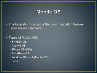 • The Operating System is the communication between
hardware and software.
• Types of Mobile OS:
• Symbian OS
• Android OS
• iPhone OS (iOS)
• BlackBerry OS
• Windows Phone 7 (Mobile OS)
• Bada
 