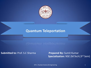Quantum Teleportation 
Submitted to: Prof. S.C Sharma Prepared By: Sumit Kumar 
Specialization: NSE (M.Tech|3rd Sem) 
DTU | Nuclear Science & Engineering 1 
 