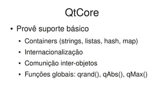 QtCore
●   Provê suporte básico
    ●   Containers (strings, listas, hash, map)
    ●   Internacionalização
    ●   Comunição inter­objetos
    ●   Funções globais: qrand(), qAbs(), qMax()
 