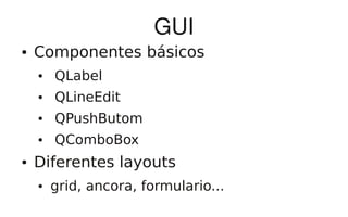 GUI
●   Componentes básicos
    ●   QLabel
    ●   QLineEdit
    ●   QPushButom
    ●   QComboBox
●   Diferentes layouts
    ●   grid, ancora, formulario...
 