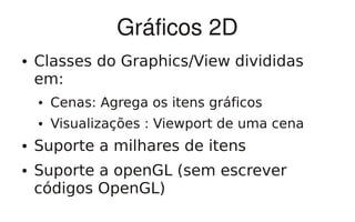 Gráficos 2D
●   Classes do Graphics/View divididas
    em:
    ●   Cenas: Agrega os itens gráficos
    ●   Visualizações : Viewport de uma cena
●   Suporte a milhares de itens
●   Suporte a openGL (sem escrever
    códigos OpenGL)
 