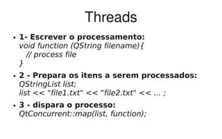 Threads
●   1- Escrever o processamento:
    void function (QString filename){
      // process file
    }
●   2 - Prepara os itens a serem processados:
    QStringList list;
    list << "file1.txt" << "file2.txt" << ... ;
●   3 - dispara o processo:
    QtConcurrent::map(list, function);
 
