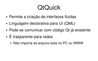 QtQuick
●   Permite a criação de interfaces fluidas
●   Linguagem declarativa para UI (QML)
●   Pode se comunicar com código Qt já existente
●   É trasparente para redes
    ●   Não importa se arquivo está no PC ou WWW
 