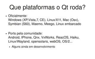 Que plataformas o Qt roda?
●   Oficialmente: 
    Windows (XP,Vista,7, CE), Linux/X11, Mac (Osx), 
    Symbian (S60), Maemo, Meego, Linux embarcado

●   Ports pela comunidade: 
    Android, IPhone, Qnx, VxWorks, ReacOS, Haiku, 
    Linux/Wayland, opensolaris, webOS, OS/2... 
    ●   Alguns ainda em desenvolvimento
 