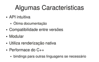 Algumas Caracteristicas
●   API intuitiva
    ●   Ótima documentação
●   Compatibilidade entre versões
●   Modular
●   Utiliza renderização nativa
●   Performace do C++
    ●   bindings para outras linguagens se necessário
 