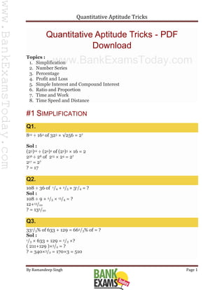 Quantitative Aptitude Tricks
By Ramandeep Singh Page 1
Quantitative Aptitude Tricks - PDF
Download
Topics :
1. Simplification
2. Number Series
3. Percentage
4. Profit and Loss
5. Simple Interest and Compound Interest
6. Ratio and Proportion
7. Time and Work
8. Time Speed and Distance
#1 SIMPLIFICATION
Q1.
812 ÷ 162 of 323 × √256 = 2?
Sol :
(23)12 ÷ (24)2 of (25)3 × 16 = 2
236 ÷ 28 of 215 × 24 = 2?
217 = 2?
? = 17
Q2.
108 ÷ 36 of 1/4 + 2/5 × 31/4 = ?
Sol :
108 ÷ 9 + 2/5 × 13/4 = ?
12+13/10
? = 133/10
Q3.
331/3% of 633 + 129 = 662/3% of = ?
Sol :
1/3 × 633 + 129 = 2/3 ×?
( 211+129 )×3/2 = ?
? = 340×3/2 = 170×3 = 510
www.BankExamsToday.com
www.BankExamsToday.com
 