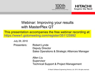 Presenters:  Robert Lynde Deputy Director Sales Operations & Strategic Alliances Manager Allen Liu Supervisor Technical Support & Project Management Webinar:  Improving your results with MasterPlex QT July 29, 2010 This presentation accompanies the free webinar recording at: https://www1.gotomeeting.com/register/351125992 