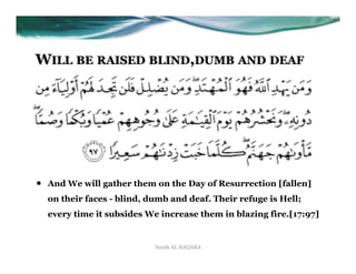 WILL BE RAISED BLIND,DUMB AND DEAF




•    And We will gather them on the Day of Resurrection [fallen]
     on their faces - blind, dumb and deaf. Their refuge is Hell;
     every time it subsides We increase them in blazing fire.[17:97]


                              Surah AL BAQARA
 