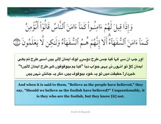 RP8 46 s0v R3‫" #)= ا‬cb ‫ دو30ے *7گ ا(%ن‬s0v x< %): %>+ "3 ‫ ان‬r< ‫اور‬
 "‫)=؟‬cb ‫ ا(%ن‬s0v R+ ‫7ں‬q7z7)8 4# %)+" %(‫ <7اب د‬R>( "2 ‫ؤ 67 ا2>7ں‬b ‫ا(%ن‬
     =)# =)>2 "W2%< E( 0TA ،=)# ‫7ف‬z7)8 ‫7د‬G E( 76 =)A Ya)aD !‫0دار‬FG

And when it is said to them, "Believe as the people have believed," they
say, "Should we believe as the foolish have believed?" Unquestionably, it
           is they who are the foolish, but they know [it] not.



                               Surah Al-Baqarah
 