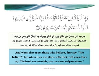 r< ‫" #)= اور‬cb ‫ #4 ا(%ن‬E+ =)# "W>+ 76 ،=)# "W5A "3 ‫ ا(%ن‬d#‫ ا‬E( r<
4# 76 =)A de‫ ا‬E+ =)# "W>+ 76 ،=)# "W5A "3 ‫)~%27ں‬i "@O‫)= ا‬A R:uV)5
       =)# "#‫ +0 ر‬Ä‫ا‬LA _VA "3 ‫ #)= اور ان *7:7ں‬h6%3 ‫6>%رے‬


  And when they meet those who believe, they say, "We
believe"; but when they are alone with their evil ones, they
  say, "Indeed, we are with you; we were only mockers."

                            Surah Al-Baqarah
 
