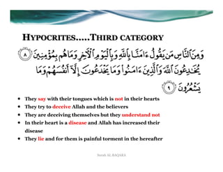 HYPOCRITES…..THIRD CATEGORY




•    They say with their tongues which is not in their hearts
•    They try to deceive Allah and the believers
•    They are deceiving themselves but they understand not
•    In their heart is a disease and Allah has increased their
     disease
•    They lie and for them is painful torment in the hereafter


                                   Surah AL BAQARA
 