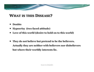 WHAT IS THIS DISEASE?

•    Doubts
•    Hypocrisy (two faced attitude)
•    Love of this world (desire to hold on to this world)


•    They do not believe but pretend to be the believers.
     Actually they are neither with believers nor disbelievers
     but where their worldly interests lie.




                             Surah AL BAQARA
 