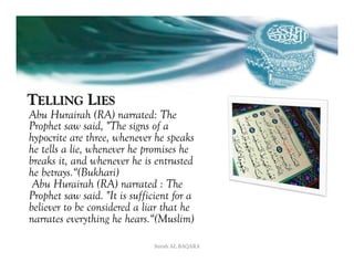 TELLING LIES
Abu Hurairah (RA) narrated: The
Prophet saw said, "The signs of a
hypocrite are three, whenever he speaks
he tells a lie, whenever he promises he
breaks it, and whenever he is entrusted
he betrays.“(Bukhari)
 Abu Hurairah (RA) narrated : The
Prophet saw said. "It is sufficient for a
believer to be considered a liar that he
narrates everything he hears.“(Muslim)

                               Surah AL BAQARA
 