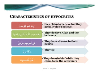 CHARACTERISTICS OF HYPOCRITES
                                       •  they claim to believe but they
         َ‫وَﻣﺎ ﻫُﻢ ﲟُِﺆﻣِﻨﲔ‬               actually don’t believe.

                                       •  They decieve Allah and the
 ‫ﻳُﺨﺎدِﻋﻮنَ اﻟﻠﱠـﻪَ وَاﻟﱠﺬﻳﻦَ آﻣَﻨﻮا‬      believers

                                       •  They have disease in their
       ٌ‫ﻓﻲ ﻗُﻠﻮﺑِﻬِﻢ ﻣَﺮَض‬                hearts

                                       •  They lie
             َ‫ﻳَﻜﺬِﺑﻮن‬
                                       • َ They do mischief while they
          ‫ﻫُﻢُ اﳌُﻔﺴِﺪون‬                    claim to be the reformers

                                       Surah AL BAQARA
 