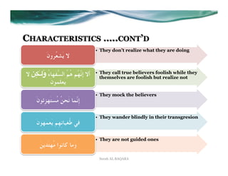 CHARACTERISTICS …..CONT’D
                                       •  They don’t realize what they are doing
           َ‫ﻻ ﻳَﺸﻌُﺮون‬

   ِ َ
‫; ﻻ‬áٰ‫أَﻻ إِﻧﱠﻬُﻢ ﻫُﻢُ اﻟﺴﱡﻔَﻬﺎءُ و*ـ‬   •  They call true believers foolish while they
                                          themselves are foolish but realize not
           َ‫ﻳَﻌﻠَﻤﻮن‬
                                       •  They mock the believers
     َ‫إِﻧﱠﻤﺎ ﻧَﺤﻦُ ﻣُﺴﺘَﻬﺰِﺋﻮن‬

                                       •  They wander blindly in their transgresion
     َ‫ﻓﻲ ﻃُﻐﻴﺎﻧِﻬِﻢ ﻳَﻌﻤَﻬﻮن‬

                                       •  They are not guided ones
       َ‫وَﻣﺎ ﻛﺎﻧﻮا ﻣُﻬﺘَﺪﻳﻦ‬
                                        Surah AL BAQARA
 
