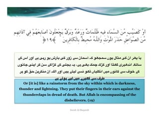 ‫أَوْ ﻛَﺼَﻴﱢﺐٍ ﻣﱢﻦَ اﻟﺴﱠﻤَﺎءِ ﻓِﻴﻪِ ﻇُﻠُﻤَﺎتٌ وَرَﻋْﺪٌ وَﺑَﺮْقٌ ﻳَﺠْﻌَﻠُﻮنَ أَﺻَﺎﺑِﻌَﻬُﻢْ ﻓِﻲ آذَاﻧِﻬِﻢ‬
                      ﴿Se﴾  ۚ  َ‫ﻣﱢﻦَ اﻟﺼﱠﻮَاﻋِﻖِ ﺣَﺬَرَ اﳌَْﻮْتِ وَاﻟﻠﱠـﻪُ ﻣُﺤِﻴﻂٌ ﺑِﺎﻟْﻜَﺎﻓِﺮِﻳﻦ‬

   "+ ‫ #" اور اس‬R#‫ 8%رش #7 ر‬R+ ‫ آ3%ن 3" زور‬E+ 7Pê3 ‫%ل (7ں‬ãA R+ ‫0 ان‬PO %(
  ‫ <%27ں‬R@O‫ +" +[ا+" 3; +0 ا‬R5ê8 E( ،"# RP8 nÅ ‫% اور +[ک‬ÇP: ‫)0ی‬gu2‫ ا‬h6%3
    0# 7+ UD ;(0'@A ‫ اِن‬E5*‫" #)= اور ا‬W)* "&2 7Pë ‫5)%ں‬T2‫)= ا‬A ‫7ف 3" +%27ں‬G "+
                               "# "c7# ")* =)A ‫)0ے‬P: "3 ‫0ف‬v
       Or [it is] like a rainstorm from the sky within which is darkness,
    thunder and lightning. They put their fingers in their ears against the
       thunderclaps in dread of death. But Allah is encompassing of the
                                       disbelievers. (19)

                                           Surah Al-Baqarah
 