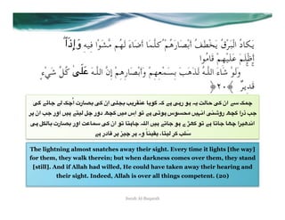  ۖ‫ﻳَﻜﺎدُ اﻟْﺒَﺮْقُ ﻳَﺨْﻄَﻒُ أَﺑْﺼَﺎرَﻫُﻢْ ُﻛﻠﱠﻤَﺎ أَﺿَﺎءَ ﻟَﻬُﻢ ﻣﱠﺸَﻮْا ﻓِﻴﻪِ و إِذَا‬
                    َ
                                                                          ‫أَﻇْﻠَﻢَ ﻋَﻠَﻴْﻬِﻢْ ﻗَﺎﻣُﻮا‬
                      ََ
    ٍ‫ ۚ  ۚ  وَﻟَﻮْ ﺷَﺎءَ اﻟﻠﱠـﻪُ ﻟَﺬَﻫَﺐَ ﺑِﺴَﻤْﻌِﻬِﻢْ وَأَﺑْﺼَﺎرِﻫِﻢْ إِنﱠ اﻟﻠﱠـﻪَ ,+*ٰ ﻛُﻞﱢ ﺷَﻲْء‬
                                                                              ﴿qr﴾  ٌ‫ﻗَﺪِﻳﺮ‬
  R: "c%< "* nÅُ‫%رت ا‬å8 R+ ‫ اِن‬R5ê8 r(0a@ %(7: E+ "# R#‫ #7 ر‬E( Y*%D R+ ‫ 3" ان‬nÅ
0O ‫ ان‬r< ‫" #)= اور‬W)* dÅ ‫ دور‬hé+ =)A ‫ #" 67 اِس‬R67# ‫&7س‬VA =)>2‫ ا‬R@i‫ رو‬hé+ ‫ ذرا‬r<
R# d'*%8 ‫%رت‬å8 ‫ اور‬Y%3 R+ ‫% 67 ان‬W#%Å E5*‫[ ے #7 <%6" #)= ا‬P+ 76 "# %6%< %PÅ ‫)0ا‬gu2‫ا‬
                            "# ‫%در‬z 0O X)Å 0# ‫% ً وہ‬î@)a( ،%W)* 0+ r53
                                                                     َ

The lightning almost snatches away their sight. Every time it lights [the way]
for them, they walk therein; but when darkness comes over them, they stand
 [still]. And if Allah had willed, He could have taken away their hearing and
          their sight. Indeed, Allah is over all things competent. (20)


                                          Surah Al-Baqarah
 
