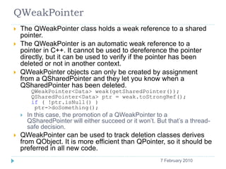 QWeakPointer
    The QWeakPointer class holds a weak reference to a shared
     pointer.
    The QWeakPointer is an automatic weak reference to a
     pointer in C++. It cannot be used to dereference the pointer
     directly, but it can be used to verify if the pointer has been
     deleted or not in another context.
    QWeakPointer objects can only be created by assignment
     from a QSharedPointer and they let you know when a
     QSharedPointer has been deleted.
          QWeakPointer<Data> weak(getSharedPointer());
          QSharedPointer<Data> ptr = weak.toStrongRef();
          if ( !ptr.isNull() )
           ptr->doSomething();
        In this case, the promotion of a QWeakPointer to a
         QSharedPointer will either succeed or it won’t. But that’s a thread-
         safe decision.
    QWeakPointer can be used to track deletion classes derives
     from QObject. It is more efficient than QPointer, so it should be
     preferred in all new code.
    11                                                    7 February 2010
 