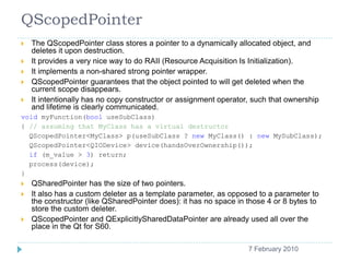QScopedPointer
    The QScopedPointer class stores a pointer to a dynamically allocated object, and
     deletes it upon destruction.
    It provides a very nice way to do RAII (Resource Acquisition Is Initialization).
    It implements a non-shared strong pointer wrapper.
    QScopedPointer guarantees that the object pointed to will get deleted when the
     current scope disappears.
    It intentionally has no copy constructor or assignment operator, such that ownership
     and lifetime is clearly communicated.
void myFunction(bool useSubClass)
{ // assuming that MyClass has a virtual destructor
  QScopedPointer<MyClass> p(useSubClass ? new MyClass() : new MySubClass);
  QScopedPointer<QIODevice> device(handsOverOwnership());
  if (m_value > 3) return;
  process(device);
}
    QSharedPointer has the size of two pointers.
    It also has a custom deleter as a template parameter, as opposed to a parameter to
     the constructor (like QSharedPointer does): it has no space in those 4 or 8 bytes to
     store the custom deleter.
    QScopedPointer and QExplicitlySharedDataPointer are already used all over the
     place in the Qt for S60.

    12                                                              7 February 2010
 