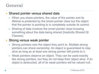 General
       Shared pointer versus shared data
           When you share pointers, the value of the pointer and its
            lifetime is protected by the smart pointer class but the object
            that the pointer is pointing to is completely outside its control.
           Sharing of data involves the smart pointer class knowing
            something about the data being shared (Implicitly Shared Qt
            Classes).
       Strong versus weak pointer
           Strong pointers own the object they point to. Multiple strong
            pointers can share ownership. An object is guaranteed to stay
            alive as long as at least one strong pointer still points to it.
           Weak pointers observe an object. They can be used exactly
            like strong pointers, but they do not keep their object alive. If an
            object is destructed, all of its weak pointers will be valued null.

    3                                                        7 February 2010
 