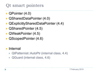 Qt smart pointers
       QPointer (4.0)
       QSharedDataPointer (4.0)
       QExplicitlySharedDataPointer (4.4)
       QSharedPointer (4.5)
       QWeakPointer (4.5)
       QScopedPointer (4.6)

       Internal
           QtPatternist::AutoPtr (internal class, 4.4)
           QGuard (internal class, 4.6)


    5                                                     7 February 2010
 
